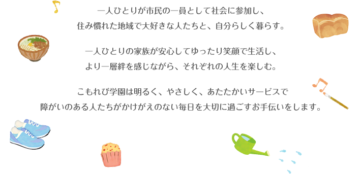 一人ひとりが市民の一員として社会に参加し、
            住み慣れた地域で大好きな人たちと、自分らしく暮らす。
            一人ひとりの家族が安心してゆったり笑顔で生活し、
            より一層絆を感じながら、それぞれの人生を楽しむ。
            こもれび学園は明るく、やさしく、あたたかいサービスで
            障がいのある人たちがかけがえのない毎日を大切に過ごすお手伝いをします。